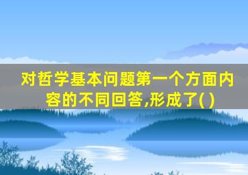 对哲学基本问题第一个方面内容的不同回答,形成了( )